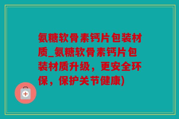 氨糖软骨素钙片包装材质_氨糖软骨素钙片包装材质升级，更安全环保，保护关节健康)
