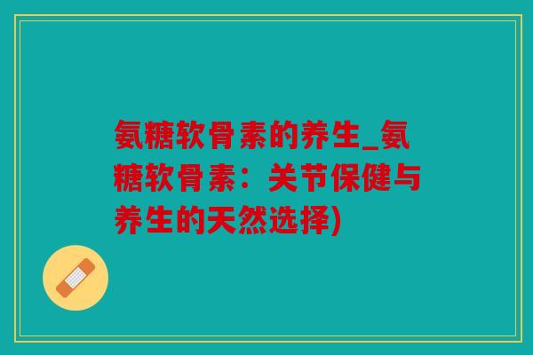 氨糖软骨素的养生_氨糖软骨素：关节保健与养生的天然选择)