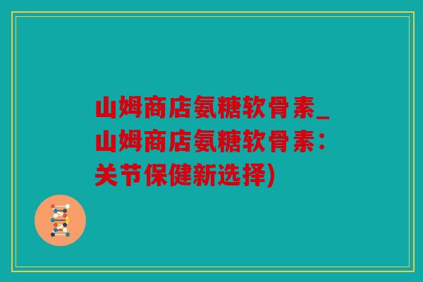 山姆商店氨糖软骨素_山姆商店氨糖软骨素：关节保健新选择)