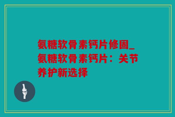 氨糖软骨素钙片修固_氨糖软骨素钙片:关节养护新选择 氨糖软骨素钙片修固_氨糖软骨素钙片:关节养护新选择