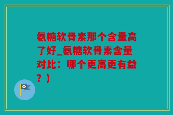 氨糖软骨素那个含量高了好_氨糖软骨素含量对比:哪个更高更有益?) 氨糖软骨素那个含量高了好_氨糖软骨素含量对比:哪个更高更有益?)