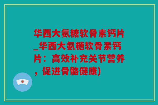 华西大氨糖软骨素钙片_华西大氨糖软骨素钙片：高效补充关节营养，促进骨骼健康)