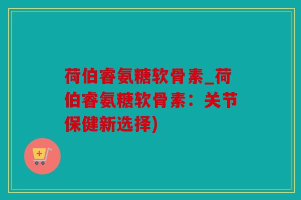 荷伯睿氨糖软骨素_荷伯睿氨糖软骨素：关节保健新选择)