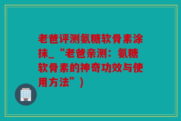 老爸评测氨糖软骨素涂抹_“老爸亲测：氨糖软骨素的神奇功效与使用方法”)