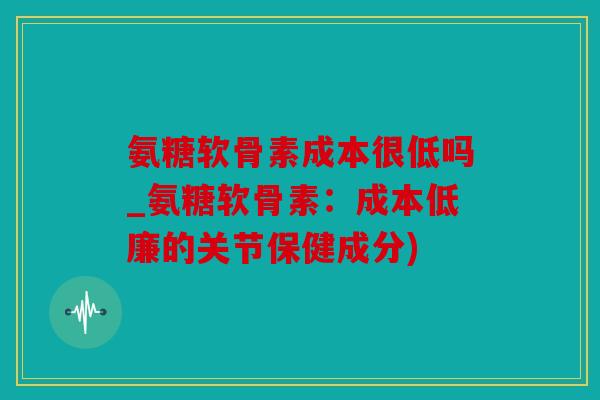 氨糖软骨素成本很低吗_氨糖软骨素：成本低廉的关节保健成分)