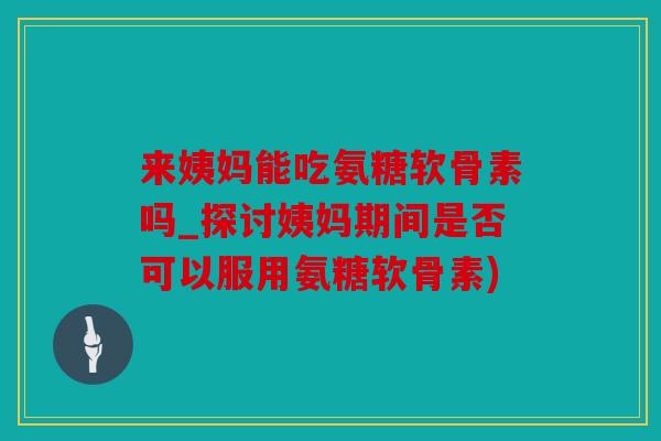 来姨妈能吃氨糖软骨素吗_探讨姨妈期间是否可以服用氨糖软骨素)