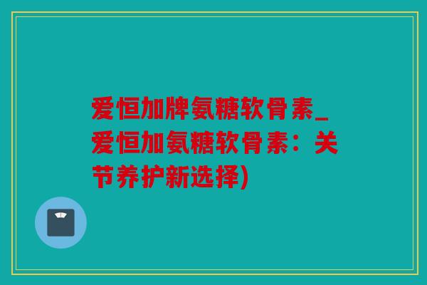 爱恒加牌氨糖软骨素_爱恒加氨糖软骨素：关节养护新选择)