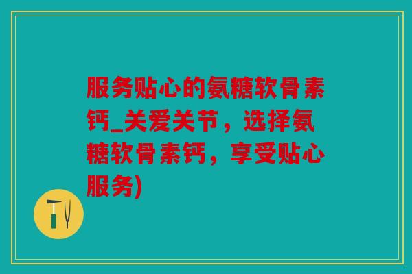 服务贴心的氨糖软骨素钙_关爱关节，选择氨糖软骨素钙，享受贴心服务)