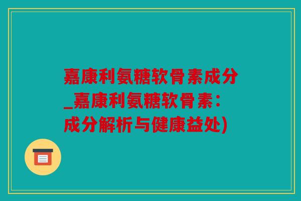 嘉康利氨糖软骨素成分_嘉康利氨糖软骨素:成分解析与健康益处) 嘉康利氨糖软骨素成分_嘉康利氨糖软骨素:成分解析与健康益处)