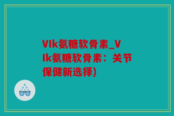 VIk氨糖软骨素_VIk氨糖软骨素：关节保健新选择)