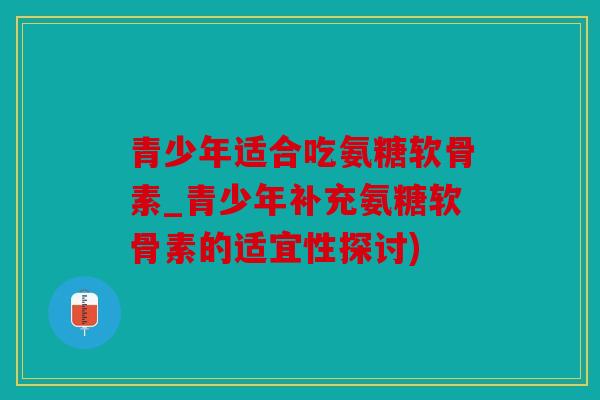 青少年适合吃氨糖软骨素_青少年补充氨糖软骨素的适宜性探讨)
