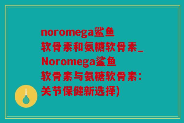 noromega鲨鱼软骨素和氨糖软骨素_Noromega鲨鱼软骨素与氨糖软骨素：关节保健新选择)