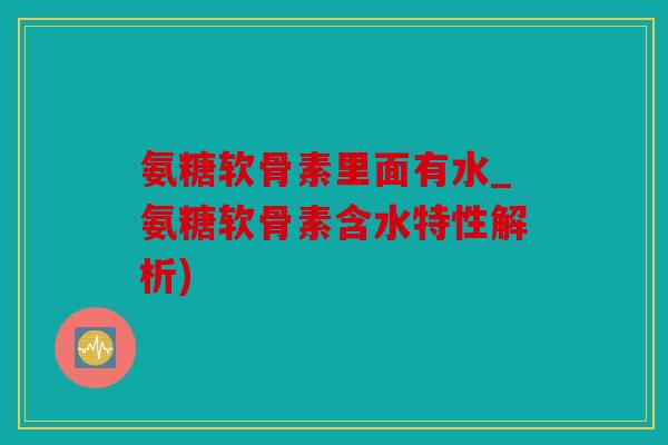 氨糖软骨素里面有水_氨糖软骨素含水特性解析)