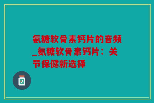 氨糖软骨素钙片的音频_氨糖软骨素钙片：关节保健新选择