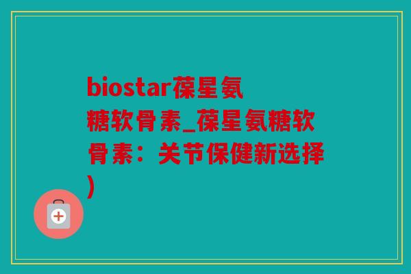 biostar葆星氨糖软骨素_葆星氨糖软骨素：关节保健新选择)