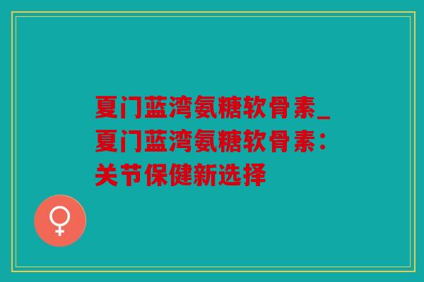 夏门蓝湾氨糖软骨素_夏门蓝湾氨糖软骨素：关节保健新选择