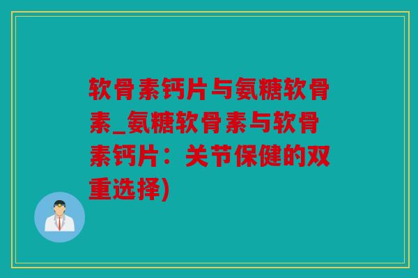 软骨素钙片与氨糖软骨素_氨糖软骨素与软骨素钙片：关节保健的双重选择)
