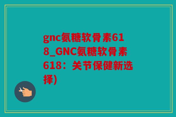 gnc氨糖软骨素618_GNC氨糖软骨素618：关节保健新选择)
