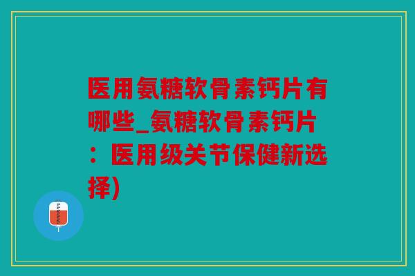 医用氨糖软骨素钙片有哪些_氨糖软骨素钙片：医用级关节保健新选择)