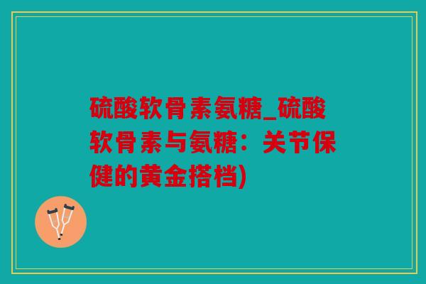 硫酸软骨素氨糖_硫酸软骨素与氨糖:关节保健的黄金搭档) 硫酸软骨素氨糖_硫酸软骨素与氨糖:关节保健的黄金搭档)