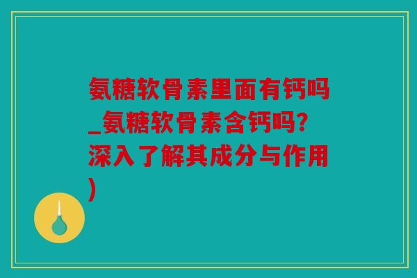 氨糖软骨素里面有钙吗_氨糖软骨素含钙吗？深入了解其成分与作用)