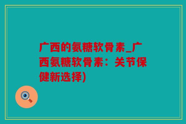 广西的氨糖软骨素_广西氨糖软骨素：关节保健新选择)