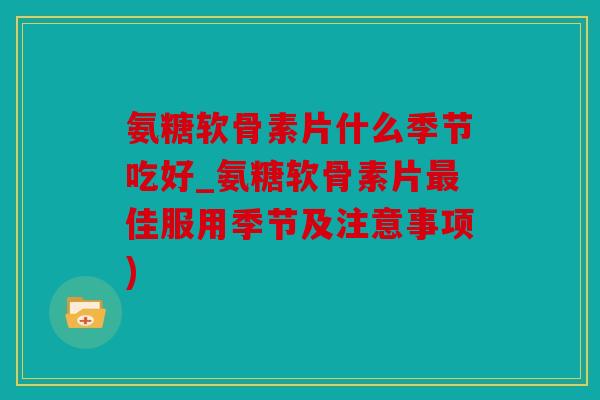 氨糖软骨素片什么季节吃好_氨糖软骨素片最佳服用季节及注意事项)