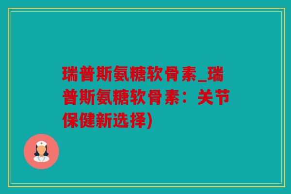 瑞普斯氨糖软骨素_瑞普斯氨糖软骨素：关节保健新选择)