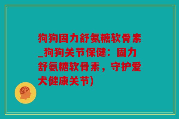 狗狗固力舒氨糖软骨素_狗狗关节保健：固力舒氨糖软骨素，守护爱犬健康关节)