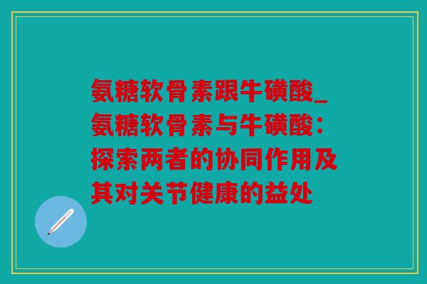 氨糖软骨素跟牛磺酸_氨糖软骨素与牛磺酸：探索两者的协同作用及其对关节健康的益处