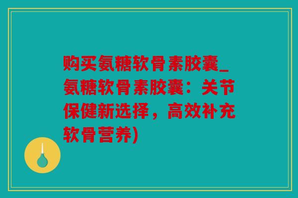购买氨糖软骨素胶囊_氨糖软骨素胶囊:关节保健新选择,高效补充软骨营养) 购买氨糖软骨素胶囊_氨糖软骨素胶囊:关节保健新选择,高效补充软骨营养)