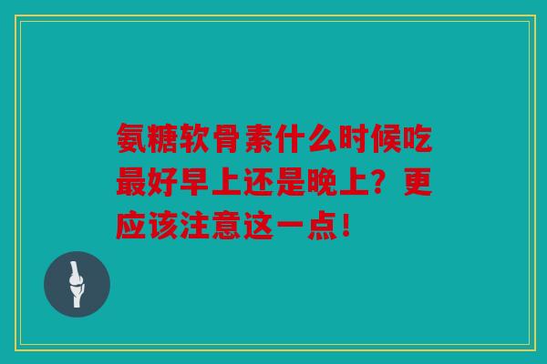 氨糖软骨素什么时候吃最好早上还是晚上？更应该注意这一点！