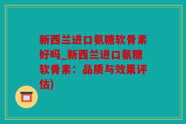 新西兰进口氨糖软骨素好吗_新西兰进口氨糖软骨素：品质与效果评估)