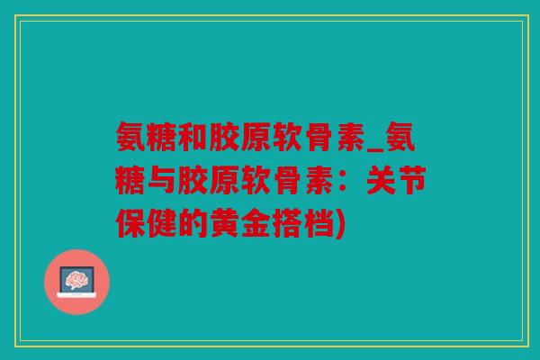 氨糖和胶原软骨素_氨糖与胶原软骨素：关节保健的黄金搭档)