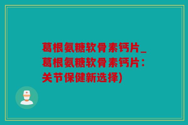 葛根氨糖软骨素钙片_葛根氨糖软骨素钙片：关节保健新选择)
