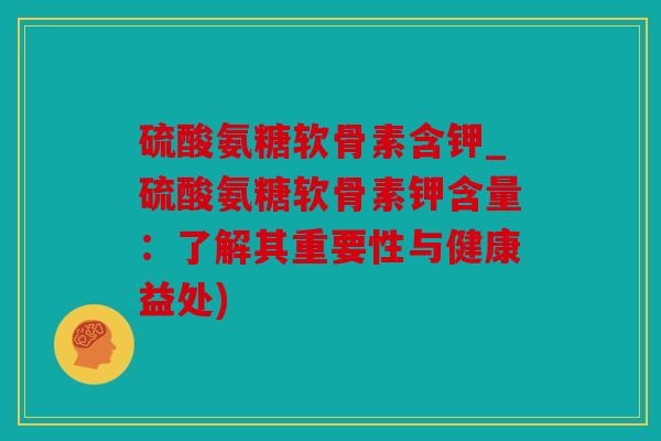 硫酸氨糖软骨素含钾_硫酸氨糖软骨素钾含量：了解其重要性与健康益处)