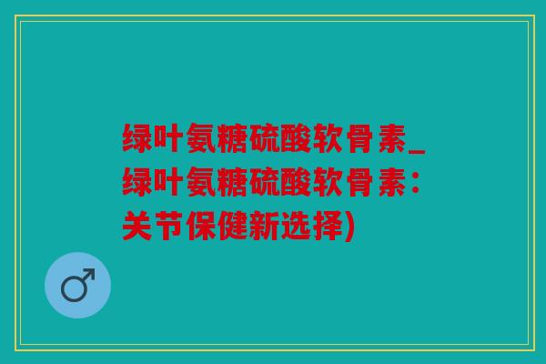 绿叶氨糖硫酸软骨素_绿叶氨糖硫酸软骨素：关节保健新选择)