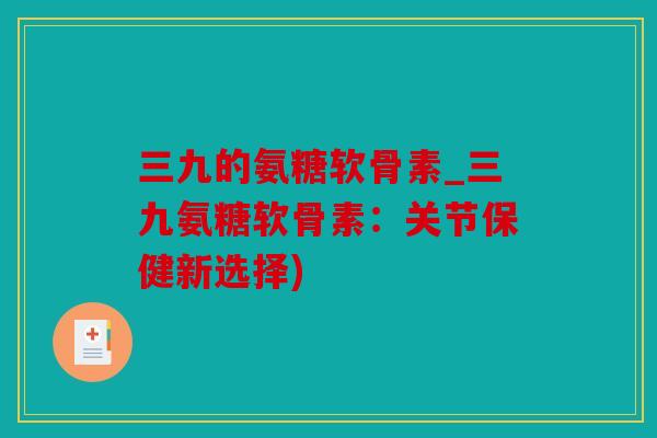三九的氨糖软骨素_三九氨糖软骨素：关节保健新选择)