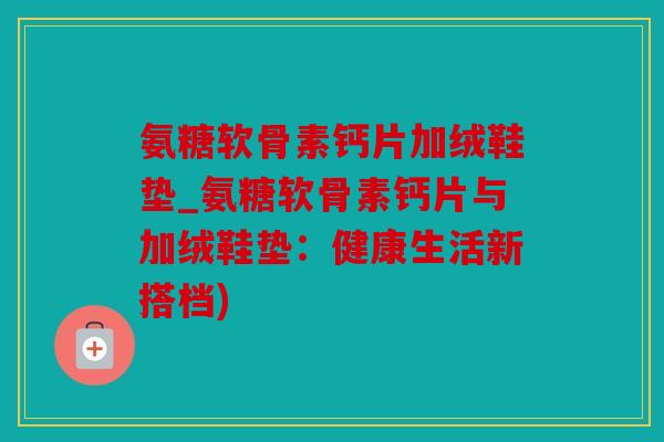 氨糖软骨素钙片加绒鞋垫_氨糖软骨素钙片与加绒鞋垫：健康生活新搭档)