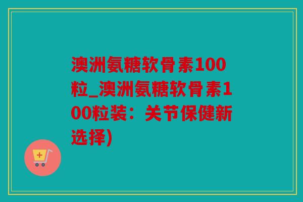 澳洲氨糖软骨素100粒_澳洲氨糖软骨素100粒装：关节保健新选择)