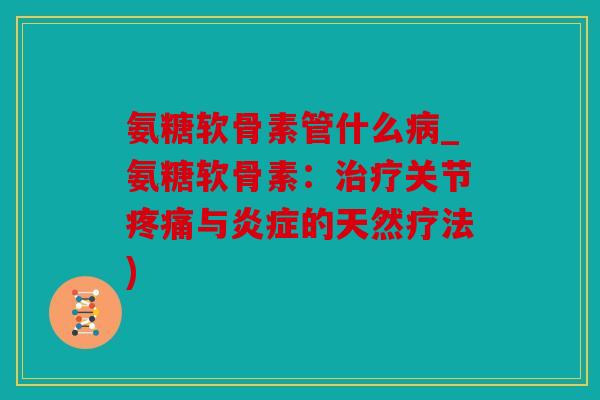 氨糖软骨素管什么病_氨糖软骨素：治疗关节疼痛与炎症的天然疗法)
