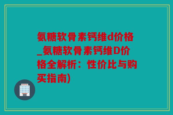 氨糖软骨素钙维d价格_氨糖软骨素钙维D价格全解析：性价比与购买指南)