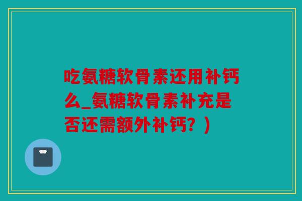吃氨糖软骨素还用补钙么_氨糖软骨素补充是否还需额外补钙？)