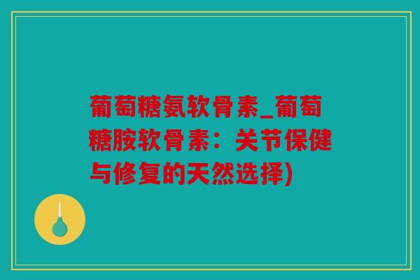 葡萄糖氨软骨素_葡萄糖胺软骨素：关节保健与修复的天然选择)