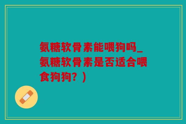 氨糖软骨素能喂狗吗_氨糖软骨素是否适合喂食狗狗？)