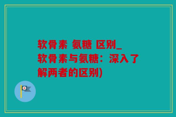 软骨素 氨糖 区别_软骨素与氨糖：深入了解两者的区别)
