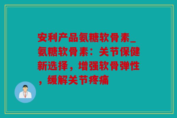 安利产品氨糖软骨素_氨糖软骨素：关节保健新选择，增强软骨弹性，缓解关节疼痛