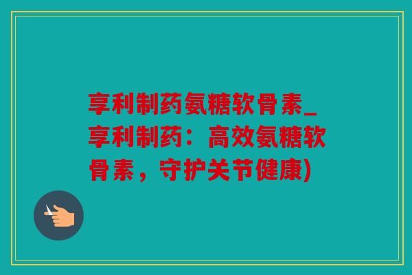 享利制药氨糖软骨素_享利制药：高效氨糖软骨素，守护关节健康)