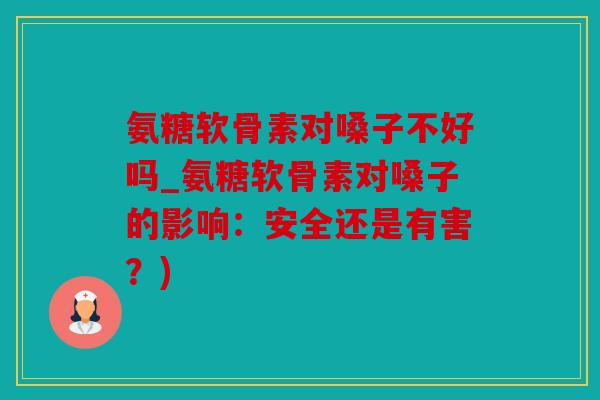 氨糖软骨素对嗓子不好吗_氨糖软骨素对嗓子的影响：安全还是有害？)
