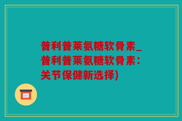 普利普莱氨糖软骨素_普利普莱氨糖软骨素：关节保健新选择)